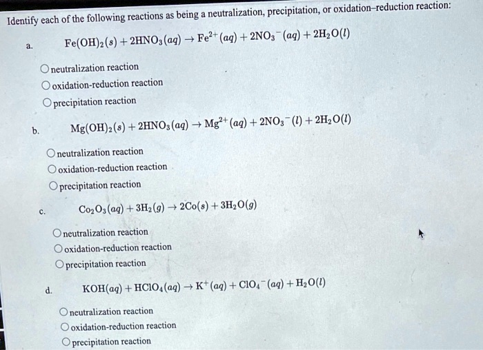 Identify each of the following reactions as being a neutralization, precipitation, or oxidation–reduction reaction:

a. Fe(OH)2(s) + 2HNO3(aq) ? Fe2+(aq) + 2NO3?(aq) + 2H2O(l)
neutralization reaction
oxidation-reduction reaction
precipitation reaction

b. Mg(OH)2(s) + 2HNO3(aq) ? Mg2+(aq) + 2NO3?(l) + 2H2O(l)
neutralization reaction
oxidation-reduction reaction
precipitation reaction

c. Co2O3(aq) + 3H2(g) ? 2Co(s) + 3H2O(g)
neutralization reaction
oxidation-reduction reaction
precipitation reaction

d. KOH(aq) + HClO4(aq) ? K+(aq) + ClO4?(aq) + H2O(l)
neutralization reaction
oxidation-reduction reaction
precipitation reaction
