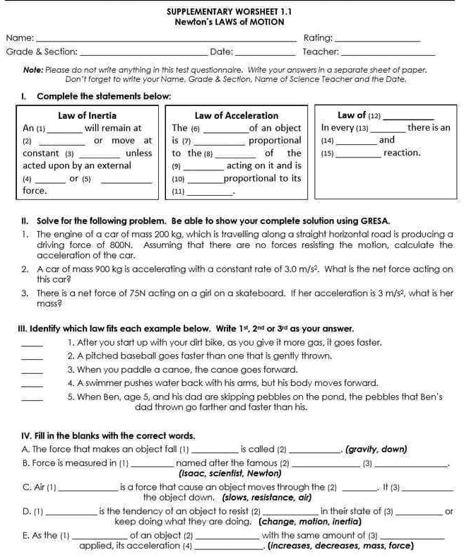 SUPPLEMENTARY WORKSHEET 1.1
Newton's LAWS of MOTION
Name:  Rating: 
Grade     Section:  Date:  Teacher: 
Note: Please do not write anything in this test questionnaire. Write your answers in a separate sheet of paper. Don't forget to write your Name, Grade     Section, Name of Science Teacher and the Date.

I. Complete the statements below:

Law of Inertia
An (1)  will remain at (2)  or move at constant (3)  unless acted upon by an external (4)  or (5)  force.

Law of Acceleration
The (6)  of an object is (7)  proportional to the (8)  of the (9)  acting on it and is (10)  proportional to its (11) .

Law of (12) 
In every (13)  there is an (14)  and (15)  reaction.

II. Solve for the following problem. Be able to show your complete solution using GRESA.
1. The engine of a car of mass 200 kg, which is travelling along a straight horizontal road is producing a driving force of 800N. Assuming that there are no forces resisting the motion, calculate the acceleration of the car.
2. A car of mass 900 kg is accelerating with a constant rate of 3.0 m/s². What is the net force acting on this car?
3. There is a net force of 75N acting on a girl on a skateboard. If her acceleration is 3 m/s², what is her mass?

III. Identify which law fits each example below. Write 1st, 2nd or 3rd as your answer.
 1. After you start up with your dirt bike, as you give it more gas, it goes faster.
 2. A pitched baseball goes faster than one that is gently thrown.
 3. When you paddle a canoe, the canoe goes forward.
 4. A swimmer pushes water back with his arms, but his body moves forward.
 5. When Ben, age 5, and his dad are skipping pebbles on the pond, the pebbles that Ben's dad thrown go farther and faster than his.

IV. Fill in the blanks with the correct words.
A. The force that makes an object fall (1)  is called (2) . (gravity, down)
B. Force is measured in (1)  named after the famous (2)  (3) . (Isaac, scientist, Newton)
C. Air (1)  is a force that cause an object moves through the (2) . It (3)  the object down. (slows, resistance, air)
D. (1)  is the tendency of an object to resist (2)  in their state of (3)  or keep doing what they are doing. (change, motion, inertia)
E. As the (1)  of an object (2)  with the same amount of (3)  applied, its acceleration (4) . (increases, decreases, mass, force)