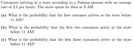 Customers arriving at a store according to a Poisson process with an average rate of 2.5 per hours. The store opens its door at 9 AM.
(a) What is the probability that the first customer arrives at the store before 11 AM?
(b) What is the probability that the first two customers arrive at the store before 11 AM?
(c) What is the probability that the first three customers arrive at the store before 11 AM?