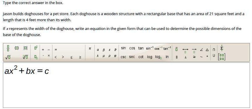 Jason builds doghouses for a pet store. Each doghouse is a wooden structure with a rectangular base that has an area of 21 square feet and a length that is 4 feet more than its width.

If x represents the width of the doghouse, write an equation in the given form that can be used to determine the possible dimensions of the base of the doghouse.

ax² + bx = c