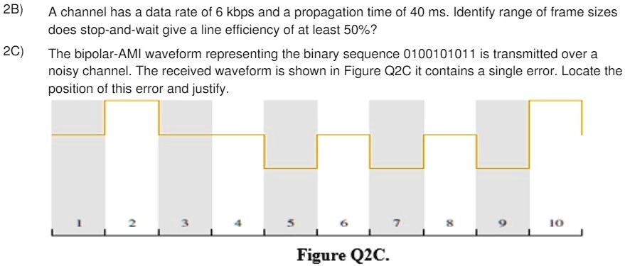 2B)
A channel has a data rate of 6 kbps and a propagation time of 40 ms. Identify range of frame sizes
does stop-and-wait give a line efficiency of at least 50%?
2C)
The bipolar-AMI waveform representing the binary sequence 0100101011 is transmitted over a
noisy channel. The received waveform is shown in Figure Q2C it contains a single error. Locate the
position of this error and justify.
1
2
3
4
5
6
7
8
9
10
Figure Q2C.