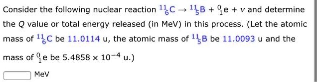 Consider the following nuclear reaction ^116C → ^115B + ^01e + ν and determine the Q value or total energy released (in MeV) in this process. (Let the atomic mass of ^116C be 11.0114 u, the atomic mass of ^115B be 11.0093 u and the mass of ^01e be 5.4858 × 10^-4 u.)