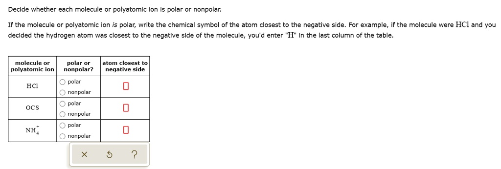 Decide whether each molecule or polyatomic ion is polar or nonpolar. If the molecule or polyatomic ion is polar, write the chemical symbol of the atom closest to the negative side. For example, if the molecule were HCl and you decided the hydrogen atom was closest to the negative side of the molecule, you'd enter "H" in the last column of the table. molecule or polyatomic ion | polar or nonpolar? | atom closest to negative side HCl OCS NH4+