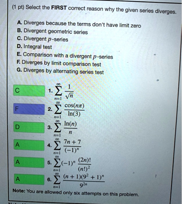 Select the FIRST correct reason why the given series diverges.

A. Diverges because the terms don't have limit zero
B. Divergent geometric series
C. Divergent p-series
D. Integral test
E. Comparison with a divergent p-series
F. Diverges by limit comparison test
G. Diverges by alternating series test

1. ?n=1^? 1/?n
2. ?n=1^? cos(n??)/ln(3)
3. ?n=1^? ln(n)/n
4. ?n=1^? (7n + 7)/(-1)^n
5. ?n=1^? (-1)^n (2n)!/(n!)^2
6. ?n=1^? (n + 1)(9^2 + 1)^n/9^2n

Note: You are allowed only six attempts on this problem.