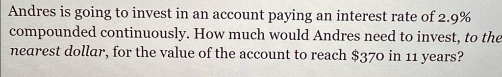 Andres is going to invest in an account paying an interest rate of 2.9%\ncompounded continuously. How much would Andres need to invest, to the\nnearest dollar, for the value of the account to reach $370 in 11 years?