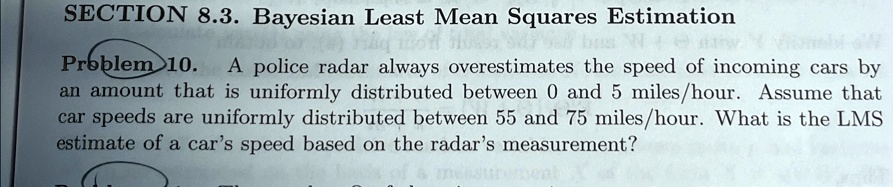 SECTION 8.3. Bayesian Least Mean Squares Estimation
Problem 10. A police radar always overestimates the speed of incoming cars by
an amount that is uniformly distributed between 0 and 5 miles/hour. Assume that
car speeds are uniformly distributed between 55 and 75 miles/hour. What is the LMS
estimate of a car's speed based on the radar's measurement?