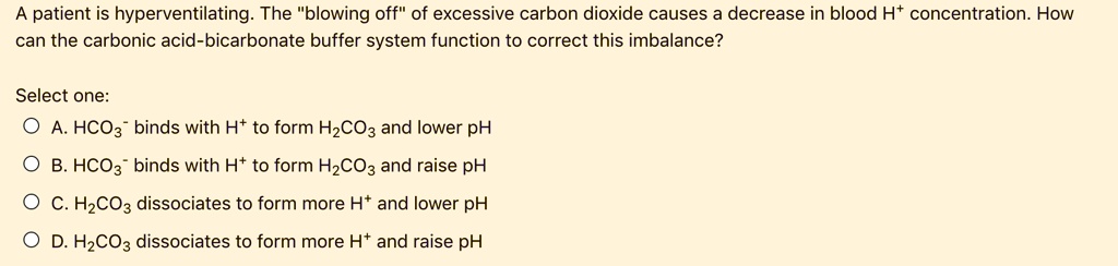 A patient is hyperventilating. The "blowing off" of excessive carbon dioxide causes a decrease in blood H+ concentration. How can the carbonic acid-bicarbonate buffer system function to correct this imbalance?
Select one:
A. HCO3^- binds with H^+ to form H2CO3 and lower pH
B. HCO3^- binds with H^+ to form H2CO3 and raise pH
C. H2CO3 dissociates to form more H^+ and lower pH
D. H2CO3 dissociates to form more H^+ and raise pH