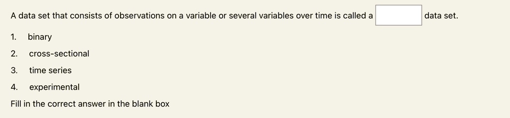 A data set that consists of observations on a variable or several variables over time is called a  data set.
1. binary
2. cross-sectional
3. time series
4. experimental
Fill in the correct answer in the blank box