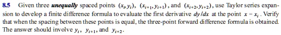 Given three unequally spaced points (xi,yi), (xi+1,yi+1) , and (xi+2,yi+2), use Taylor series expansion to develop a finite difference formula to evaluate the first derivative dy/dx at the point x = xi . Verify that when the spacing between these points is equal, the three-point forward difference formula is obtained. The answer should involve yi, yi+1, and yi+2.