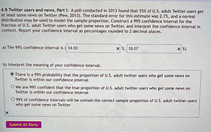 4.8 Twitter users and news, Part I: A poll conducted in 2013 found that 55% of U.S. adult Twitter users get at least some news on Twitter (Pew, 2013). The standard error for this estimate was 2.7%, and a normal distribution may be used to model the sample proportion. Construct a 99% confidence interval for the fraction of U.S. adult Twitter users who get some news on Twitter, and interpret the confidence interval in context. Report your confidence interval as percentages rounded to 2 decimal places.

a) The 99% confidence interval is ( 54.93 %, 55.07 %)

b) Interpret the meaning of your confidence interval:
There is a 99% probability that the proportion of U.S. adult twitter users who get some news on Twitter is within our confidence interval
We are 99% confident that the true proportion of U.S. adult twitter users who get some news on Twitter is within our confidence interval
99% of confidence intervals will be contain the correct sample proportion of U.S. adult twitter users who get some news on Twitter
Submit All Parts