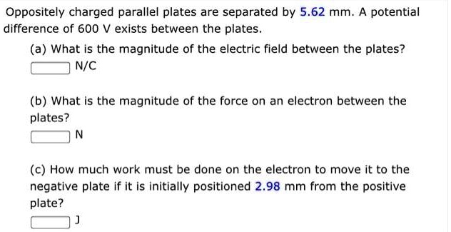 Oppositely charged parallel plates are separated by 5.62 mm. A potential difference of 600 V exists between the plates.
(a) What is the magnitude of the electric field between the plates?
N/C
(b) What is the magnitude of the force on an electron between the plates?
N
(c) How much work must be done on the electron to move it to the negative plate if it is initially positioned 2.98 mm from the positive plate?
J