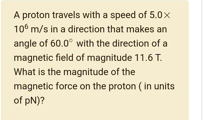 A proton travels with a speed of 5.0× 10? m/s in a direction that makes an angle of 60.0° with the direction of a magnetic field of magnitude 11.6 T. What is the magnitude of the magnetic force on the proton ( in units of pN)?