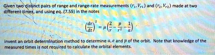 Given two distinct pairs of range and range-rate measurements (r1, ṙ1) and (r2, ṙ2) made at two different times, and using eq. (7.55) in the notes
((dr)/(dt))^2 = μ((2)/(r) - (p)/(r^2) - (1)/(a))
invent an orbit determination method to determine a, e and p of the orbit. Note that knowledge of the measured times is not required to calculate the orbital elements.