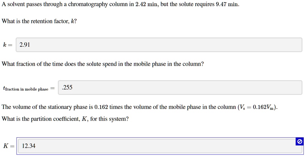 A solvent passes through a chromatography column in 2.42 min, but the solute requires 9.47 min.

What is the retention factor, k?

k = 2.91

What fraction of the time does the solute spend in the mobile phase in the column?

tfraction in mobile phase = .255

The volume of the stationary phase is 0.162 times the volume of the mobile phase in the column (Vs = 0.162Vm).
What is the partition coefficient, K, for this system?

K = 12.34