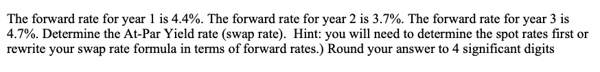 The forward rate for year 1 is 4.4%. The forward rate for year 2 is 3.7%. The forward rate for year 3 is 4.7%. Determine the At-Par Yield rate (swap rate). Hint: you will need to determine the spot rates first or rewrite your swap rate formula in terms of forward rates.) Round your answer to 4 significant digits