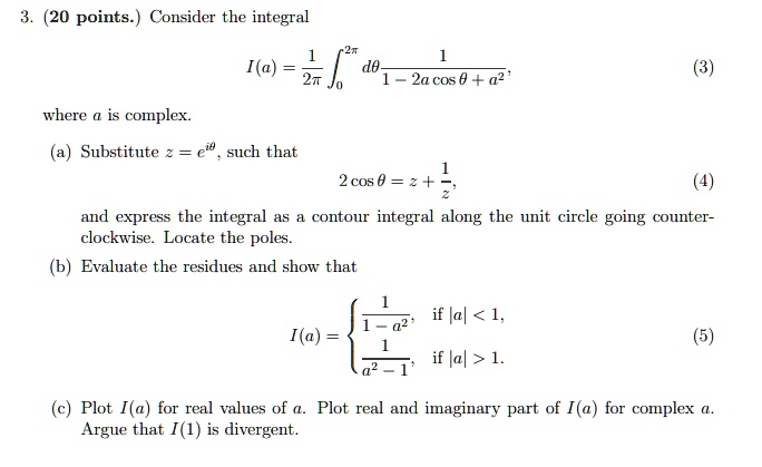 3. (20 points.) Consider the integral

    I(a) = (1)/(2π)∫0^2π(dθ)/(1 - 2a cosθ + a^2),
 (3)
where a is complex.
(a) Substitute z = e^iθ, such that

    2 cosθ = z + (1)/(z),
 (4)
and express the integral as a contour integral along the unit circle going counter-
clockwise. Locate the poles.
(b) Evaluate the residues and show that

    I(a) = (1)/(1 - a^2),    if  |a| < 1, 
    
    frac1a^2 - 1,    if  |a| > 1.
 (5)
(c) Plot I(a) for real values of a. Plot real and imaginary part of I(a) for complex a.
Argue that I(1) is divergent.