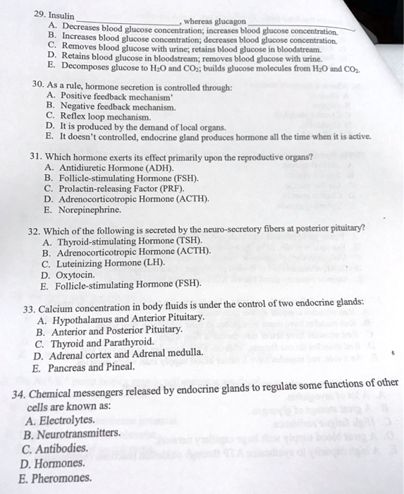 29. Insulin , whereas glucagon 
A. Decreases blood glucose concentration; increases blood glucose concentration.
B. Increases blood glucose concentration; decreases blood glucose concentration.
C. Removes blood glucose with urine; retains blood glucose in bloodstream.
D. Retains blood glucose in bloodstream; removes blood glucose with urine.
E. Decomposes glucose to H2O and CO2; builds glucose molecules from H2O and CO2.
30. As a rule, hormone secretion is controlled through:
A. Positive feedback mechanism'
B. Negative feedback mechanism.
C. Reflex loop mechanism.
D. It is produced by the demand of local organs.
E. It doesn't controlled, endocrine gland produces hormone all the time when it is active.
31. Which hormone exerts its effect primarily upon the reproductive organs?
A. Antidiuretic Hormone (ADH).
B. Follicle-stimulating Hormone (FSH).
C. Prolactin-releasing Factor (PRF).
D. Adrenocorticotropic Hormone (ACTH).
E. Norepinephrine.
32. Which of the following is secreted by the neuro-secretory fibers at posterior pituitary?
A. Thyroid-stimulating Hormone (TSH).
B. Adrenocorticotropic Hormone (ACTH).
C. Luteinizing Hormone (LH).
D. Oxytocin.
E. Follicle-stimulating Hormone (FSH).
33. Calcium concentration in body fluids is under the control of two endocrine glands:
A. Hypothalamus and Anterior Pituitary.
B. Anterior and Posterior Pituitary.
C. Thyroid and Parathyroid.
D. Adrenal cortex and Adrenal medulla.
E. Pancreas and Pineal.
34. Chemical messengers released by endocrine glands to regulate some functions of other cells are known as:
A. Electrolytes.
B. Neurotransmitters.
C. Antibodies.
D. Hormones.
E. Pheromones.