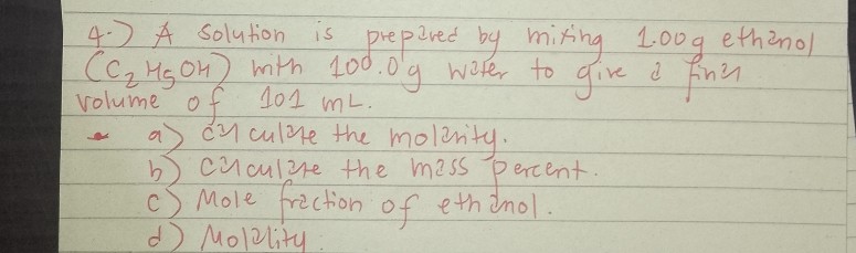 4.) A solution is prepared by mixing 1.00g ethanol (C2H5OH) with 100.0g water to give a final volume of 101 mL.
a) calculate the molarity.
b) calculate the mass percent.
c) Mole fraction of ethanol.
d) Molality: