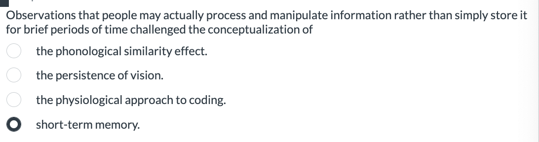 Observations that people may actually process and manipulate information rather than simply store it for brief periods of time challenged the conceptualization of
the phonological similarity effect.
the persistence of vision.
the physiological approach to coding.
short-term memory.