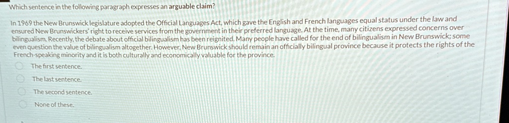 Which sentence in the following paragraph expresses an arguable claim?
In 1969 the New Brunswick legislature adopted the Official Languages Act, which gave the English and French languages equal status under the law and
ensured New Brunswickers' right to receive services from the government in their preferred language. At the time, many citizens expressed concerns over
bilingualism. Recently, the debate about official bilingualism has been reignited. Many people have called for the end of bilingualism in New Brunswick; some
even question the value of bilingualism altogether. However, New Brunswick should remain an officially bilingual province because it protects the rights of the
French-speaking minority and it is both culturally and economically valuable for the province.
The first sentence.
? The last sentence.
The second sentence.
None of these.