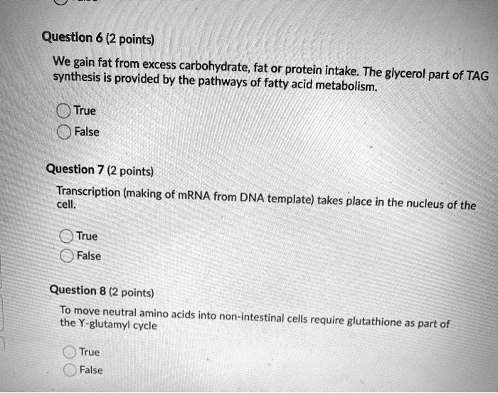 Question 6 (2 points)
We gain fat from excess carbohydrate, fat or protein intake. The glycerol part of TAG
synthesis is provided by the pathways of fatty acid metabolism.
True
False
Question 7 (2 points)
Transcription (making of mRNA from DNA template) takes place in the nucleus of the
cell.
True
False
Question 8 (2 points)
To move neutral amino acids into non-intestinal cells require glutathione as part of
the Y-glutamyl cycle
True
False