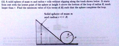 (1) A solid sphere of mass m and radius r rolls without slipping along the track shown below. It starts from rest with the lowest point of the sphere at height h above the bottom of the loop of radius R, much larger than r. Find the minimum value of h (in terms of R) such that the sphere completes the loop.
Solid sphere of mass m and radius r << R.