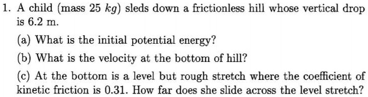 1. A child (mass 25 kg) sleds down a frictionless hill whose vertical drop is 6.2 m.
(a) What is the initial potential energy?
(b) What is the velocity at the bottom of hill?
(c) At the bottom is a level but rough stretch where the coefficient of kinetic friction is 0.31. How far does she slide across the level stretch?