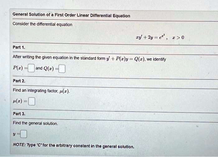 General Solution of a First Order Linear Differential Equation
Consider the differential equation
xy' + 2y = e^x^2 , x > 0
Part 1.
After writing the given equation in the standard form y' + P(x)y = Q(x), we identify
P(x) = ? ? and Q(x) = ? ?
Part 2.
Find an integrating factor, ?(x).
?(x) = ? ?
Part 3.
Find the general solution.
y = ? ?
NOTE: Type 'C' for the arbitrary constant in the general solution.