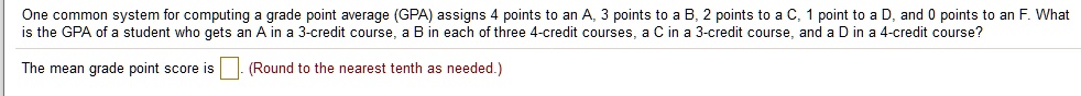One common system for computing a grade point average (GPA) assigns 4 points to an A, 3 points to a B, 2 points to a C, 1 point to a D, and 0 points to an F. What is the GPA of a student who gets an A in a 3-credit course, a B in each of three 4-credit courses, a C in a 3-credit course, and a D in a 4-credit course?
The mean grade point score is (Round to the nearest tenth as needed.)