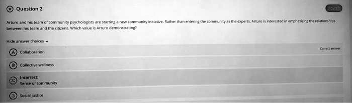 Arturo and his team of community psychologists are starting a new community initiative. Rather than entering the community as the experts, Arturo is interested in emphasizing the relationships between his team and the citizens. Which value is Arturo demonstrating?

A Collaboration
B Collective wellness
C Sense of community
D Social justice