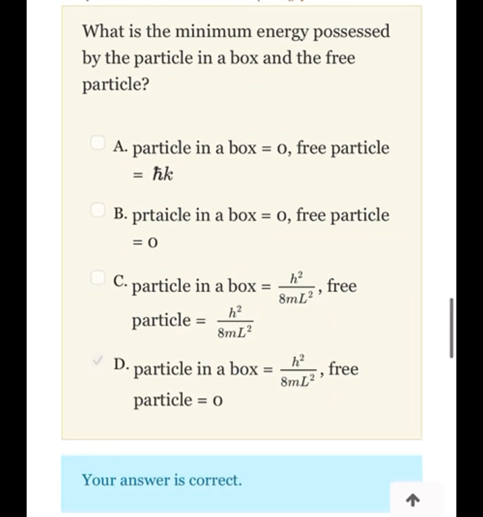 What is the minimum energy possessed
by the particle in a box and the free
particle?
A. particle in a box = 0, free particle
= ħ k
B. prtaicle in a box = 0, free particle
= 0
C. particle in a box = (h^2)/(8mL^2), free
particle = (h^2)/(8mL^2)
D. particle in a box = (h^2)/(8mL^2), free
particle = 0
Your answer is correct.