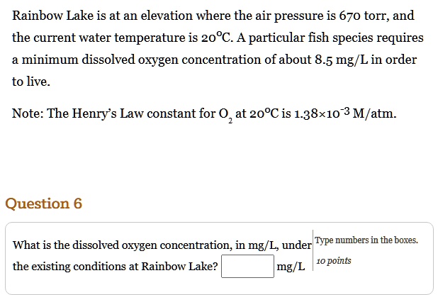 Rainbow Lake is at an elevation where the air pressure is 670 torr, and the current water temperature is 20°C. A particular fish species requires a minimum dissolved oxygen concentration of about 8.5 mg/L in order to live.

Note: The Henry's Law constant for O2 at 20°C is 1.38×10-3 M/atm.

Question 6

What is the dissolved oxygen concentration, in mg/L, under the existing conditions at Rainbow Lake? mg/L