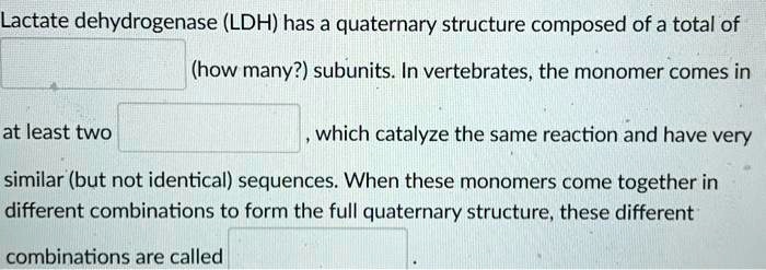 Lactate dehydrogenase (LDH) has a quaternary structure composed of a total of
(how many?) subunits. In vertebrates, the monomer comes in
at least two
, which catalyze the same reaction and have very
similar (but not identical) sequences. When these monomers come together in
different combinations to form the full quaternary structure, these different
combinations are called
