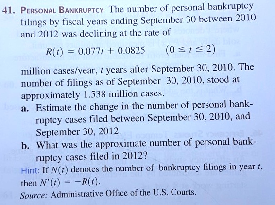 41. PERSONAL BANKRUPTCY The number of personal bankruptcy
filings by fiscal years ending September 30 between 2010
and 2012 was declining at the rate of
R(t) = 0.077t + 0.0825 (0 ? t ? 2)
million cases/year, t years after September 30, 2010. The
number of filings as of September 30, 2010, stood at
approximately 1.538 million cases.
a. Estimate the change in the number of personal bank-
ruptcy cases filed between September 30, 2010, and
September 30, 2012.
b. What was the approximate number of personal bank-
ruptcy cases filed in 2012?
Hint: If N(t) denotes the number of bankruptcy filings in year t,
then N'(t) = -R(t).
Source: Administrative Office of the U.S. Courts.