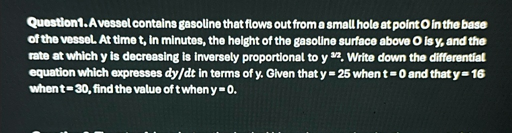 Question 1. A vessel contains gasoline that flows out from a small hole at point O in the base of the vessel. At time t, in minutes, the height of the gasoline surface above O is y, and the rate at which y is decreasing is inversely proportional to y^3/2. Write down the differential equation which expresses (dy)/(dt) in terms of y. Given that y = 25 when t = 0 and that y = 16 when t = 30, find the value of t when y = 0.