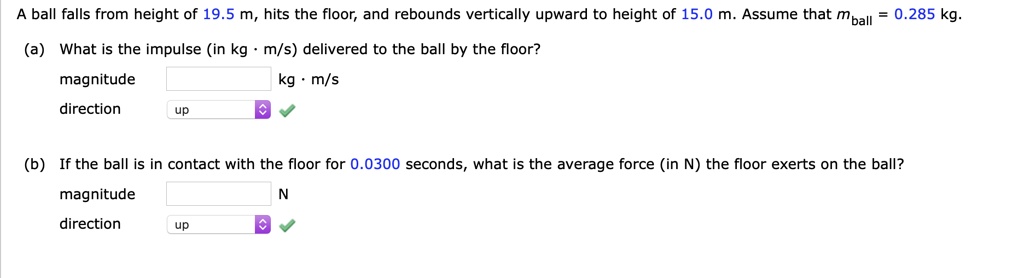A ball falls from height of 19.5 m, hits the floor, and rebounds vertically upward to height of 15.0 m. Assume that mball = 0.285 kg.
(a) What is the impulse (in kg · m/s) delivered to the ball by the floor?
magnitude kg · m/s
direction up
(b) If the ball is in contact with the floor for 0.0300 seconds, what is the average force (in N) the floor exerts on the ball?
magnitude N
direction up