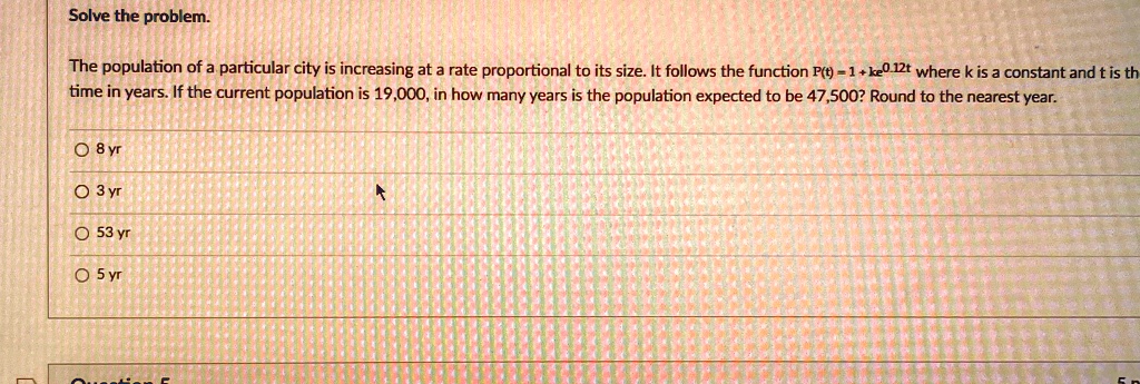 Solve the problem.
The population of a particular city is increasing at a rate proportional to its size. It follows the function P(t) = 1 + ke^0.12t where k is a constant and t is the
time in years. If the current population is 19,000, in how many years is the population expected to be 47,500? Round to the nearest year.
8 yr
3 yr
53 yr
5 yr