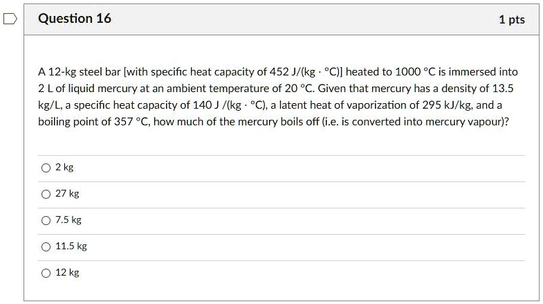 A 12-kg steel bar [with specific heat capacity of 452 J/(kg · °C)] heated to 1000 °C is immersed into 2 L of liquid mercury at an ambient temperature of 20 °C. Given that mercury has a density of 13.5 kg/L, a specific heat capacity of 140 J /(kg · °C), a latent heat of vaporization of 295 kJ/kg, and a boiling point of 357 °C, how much of the mercury boils off (i.e. is converted into mercury vapour)?
2 kg
27 kg
7.5 kg
11.5 kg
12 kg