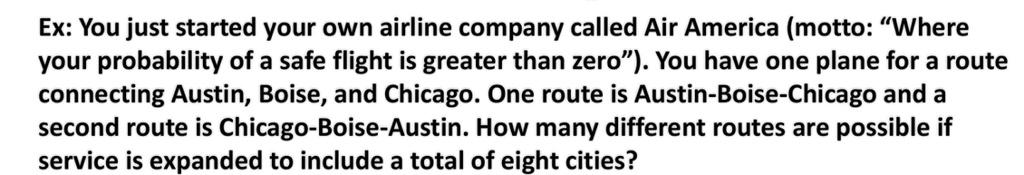 Ex: You just started your own airline company called Air America (motto: "Where your probability of a safe flight is greater than zero"). You have one plane for a route connecting Austin, Boise, and Chicago. One route is Austin-Boise-Chicago and a second route is Chicago-Boise-Austin. How many different routes are possible if service is expanded to include a total of eight cities?