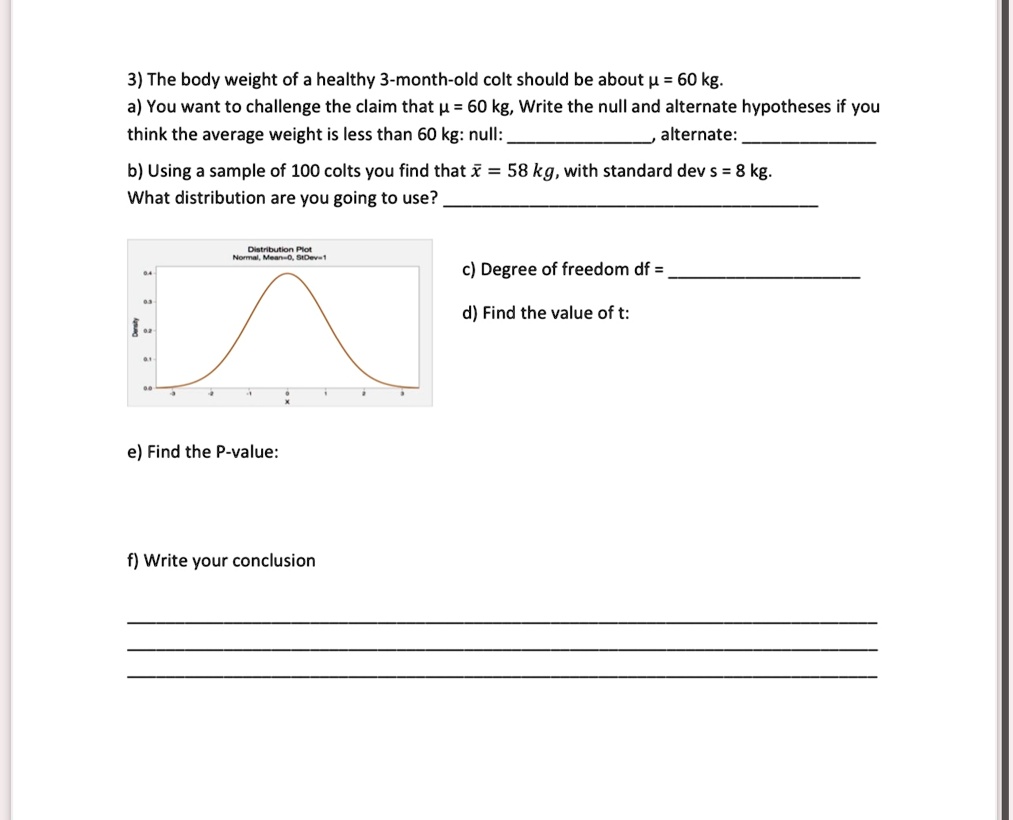 3) The body weight of a healthy 3-month-old colt should be about μ = 60 kg.
a) You want to challenge the claim that μ = 60 kg, Write the null and alternate hypotheses if you
think the average weight is less than 60 kg: null: 
alternate:
b) Using a sample of 100 colts you find that x̅ = 58 kg, with standard dev s = 8 kg.
What distribution are you going to use?
c) Degree of freedom df = 
d) Find the value of t:
e) Find the P-value:
f) Write your conclusion