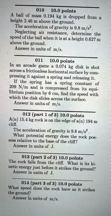 010 10.0 points
A ball of mass 0.194 kg is dropped from a
height 2.46 m above the ground.
The acceleration of gravity is 9.8 m/s^2.
Neglecting air resistance, determine the
speed of the ball when it is at a height 0.627 m
above the ground.
Answer in units of m/s.
011 10.0 points
In an arcade game a 0.074 kg disk is shot
across a frictionless horizontal surface by com-
pressing it against a spring and releasing it.
If the spring has a spring constant of
209 N/m and is compressed from its equi-
librium position by 6 cm, find the speed with
which the disk slides across the surface.
Answer in units of m/s.
012 (part 1 of 3) 10.0 points
A(n) 15.4 kg rock is on the edge of a(n) 194 m
cliff.
The acceleration of gravity is 9.8 m/s^2.
What potential energy does the rock pos-
sess relative to the base of the cliff?
Answer in units of J.
013 (part 2 of 3) 10.0 points
The rock falls from the cliff. What is its ki-
etic energy just before it strikes the ground?
Answer in units of J.
014 (part 3 of 3) 10.0 points
What speed does the rock have as it strikes
the ground?
Answer in units of m/s.