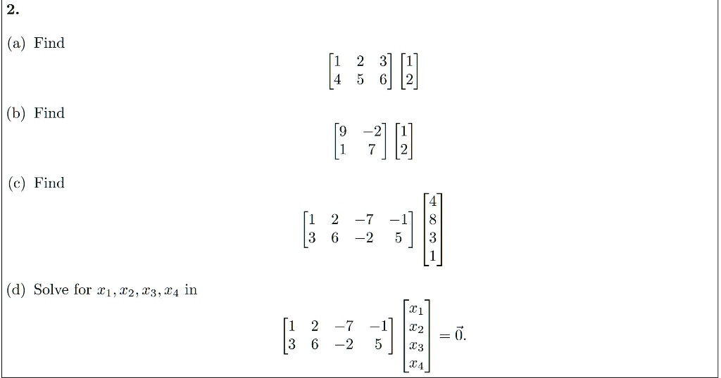 2.
(a) Find eginbmatrix 1     2     3  4     5     6 endbmatrix eginbmatrix 1  2 endbmatrix
(b) Find eginbmatrix 9     -2  1     7 endbmatrix eginbmatrix 1  2 endbmatrix
(c) Find eginbmatrix 1     2     -7     -1  3     6     -2     5 endbmatrix eginbmatrix 4  8  3  1 endbmatrix
(d) Solve for x1, x2, x3, x4 in eginbmatrix 1     2     -7     -1  3     6     -2     5 endbmatrix eginbmatrix x1  x2  x3  x4 endbmatrix = vec0.