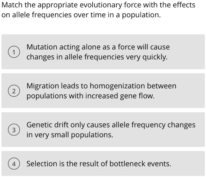 Match the appropriate evolutionary force with the effects on allele frequencies over time in a population.
1 Mutation acting alone as a force will cause changes in allele frequencies very quickly.
2 Migration leads to homogenization between populations with increased gene flow.
3 Genetic drift only causes allele frequency changes in very small populations.
4 Selection is the result of bottleneck events.