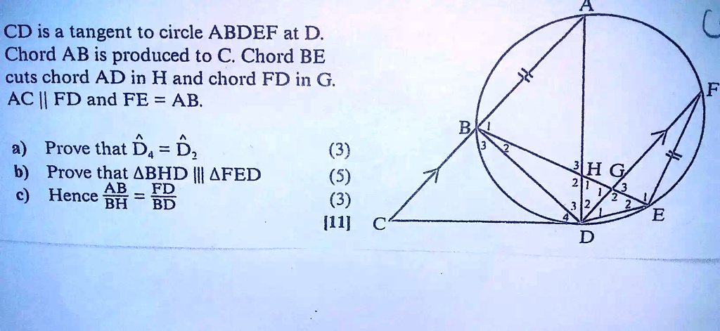 CD is a tangent to circle ABDEF at D. Chord AB is produced to C. Chord BE cuts chord AD in H and chord FD in G. AC || FD and FE = AB.

a) Prove that D?? = D?? (3)
b) Prove that ?BHD ||| ?FED (5)
c) Hence AB/BH = FD/BD (3)
[11]
