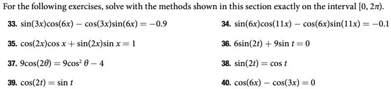 For the following exercises, solve with the methods shown in this section exactly on the interval [0, 2π). 
33. sin(3x)cos(6x) - cos(3x)sin(6x) = -0.9
35. cos(2x)cos x + sin(2x)sin x = 1
37. 9cos(2θ) = 9cos^2 θ - 4
39. cos(2t) = sin t
34. sin(6x)cos(11x) - cos(6x)sin(11x) = -0.1
36. 6sin(2t) + 9sin t = 0
38. sin(2t) = cos t
40. cos(6x) - cos(3x) = 0
