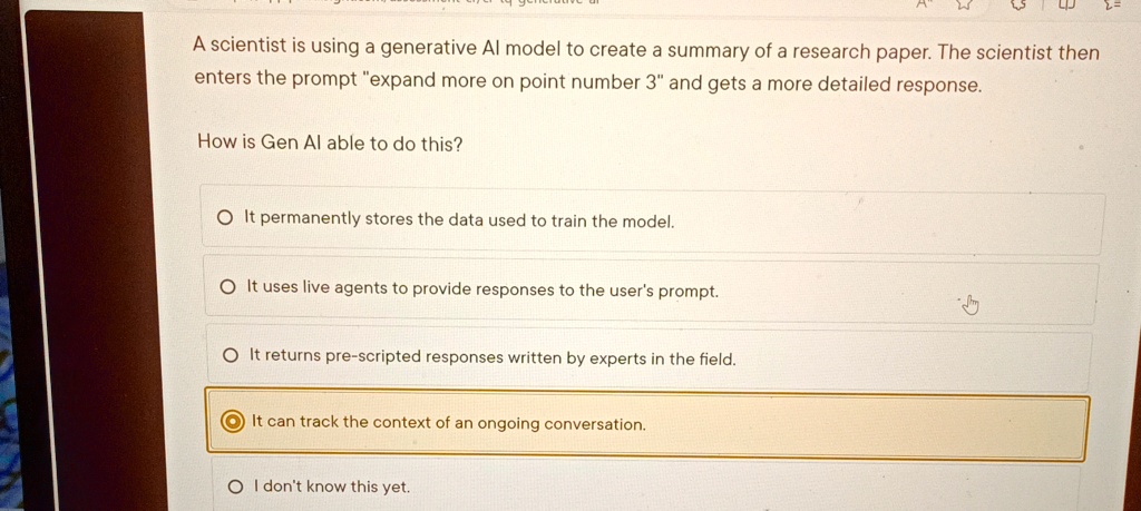 A scientist is using a generative Al model to create a summary of a research paper. The scientist then enters the prompt "expand more on point number 3" and gets a more detailed response. How is Gen Al able to do this? It permanently stores the data used to train the model. It uses live agents to provide responses to the user's prompt. It returns pre-scripted responses written by experts in the field. It can track the context of an ongoing conversation. I don't know this yet.