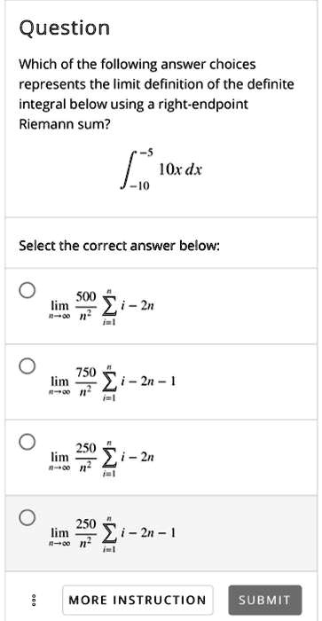 Question
Which of the following answer choices represents the limit definition of the definite integral below using a right-endpoint Riemann sum?
????? 10x dx
Select the correct answer below:
limn?? 500/n² ?i=1^n i - 2n
limn?? 750/n² ?i=1^n i - 2n - 1
limn?? 250/n² ?i=1^n i - 2n
limn?? 250/n² ?i=1^n i - 2n - 1
MORE INSTRUCTION SUBMIT