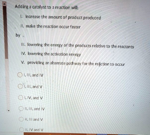 Adding a catalyst to a reaction will:
I. increase the amount of product produced
II. make the reaction occur faster
by
III. lowering the energy of the products relative to the reactants
IV. lowering the activation energy
V. providing an alternate pathway for the reaction to occur

I, III, and IV
I, III, and V
I, IV, and V
II, III, and IV
II, III, and V
II, IV, and V