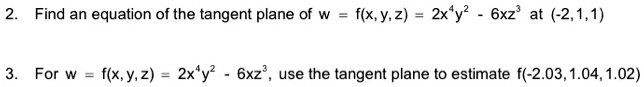 2. Find an equation of the tangent plane of w = f(x, y, z) = 2x^4y^2 - 6xz^3 at (-2,1,1)
3. For w = f(x, y, z) = 2x^4y^2 - 6xz^3, use the tangent plane to estimate f(-2.03, 1.04, 1.02)