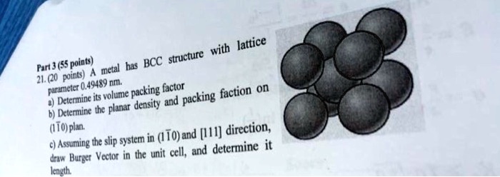 Part 3 (55 points)
21. (20 points) A metal has BCC structure with lattice parameter 0.49489 nm.
a) Determine its volume packing factor
b) Determine the planar density and packing faction on (110) plan.
c) Assuming the slip system in (110) and [111] direction, draw Burger Vector in the unit cell, and determine it length.